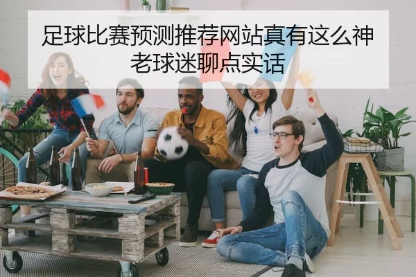 足球比赛预测推荐网站真有这么神 老球迷聊点实话
