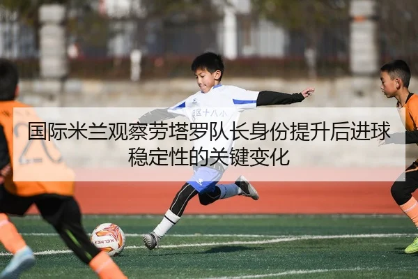 国际米兰观察劳塔罗队长身份提升后进球稳定性的关键变化