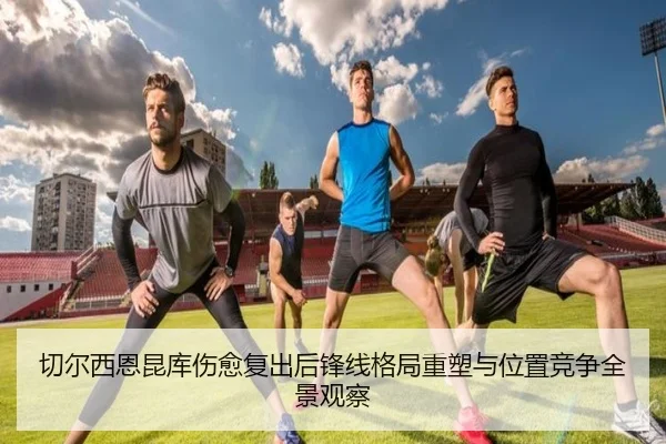 切尔西恩昆库伤愈复出后锋线格局重塑与位置竞争全景观察