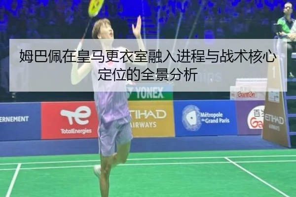 姆巴佩在皇马更衣室融入进程与战术核心定位的全景分析