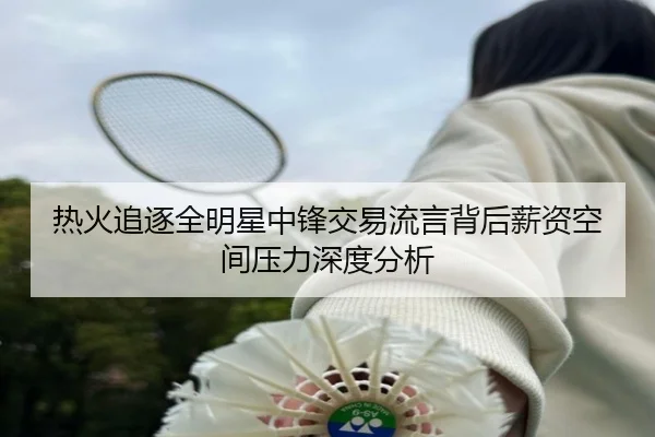 热火追逐全明星中锋交易流言背后薪资空间压力深度分析