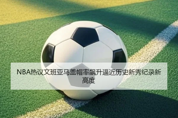 NBA热议文班亚马盖帽率飙升逼近历史新秀纪录新高度