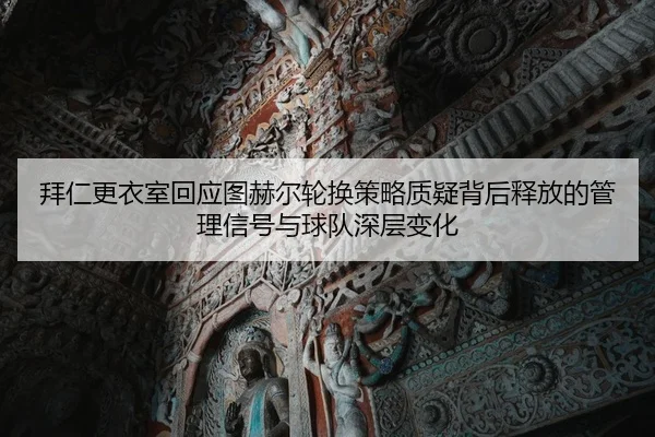 拜仁更衣室回应图赫尔轮换策略质疑背后释放的管理信号与球队深层变化