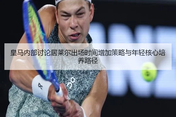 皇马内部讨论居莱尔出场时间增加策略与年轻核心培养路径