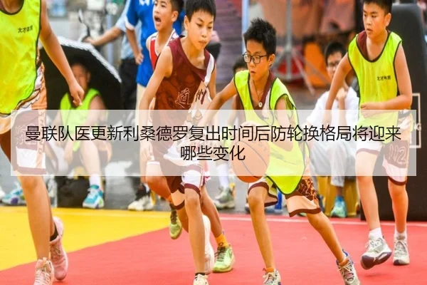 曼联队医更新利桑德罗复出时间后防轮换格局将迎来哪些变化