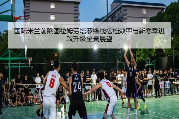 国际米兰前瞻图拉姆劳塔罗锋线搭档效率与新赛季进攻升级全景展望