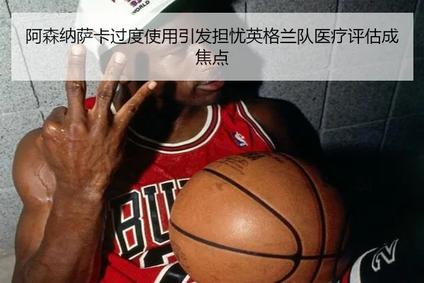 阿森纳萨卡过度使用引发担忧英格兰队医疗评估成焦点