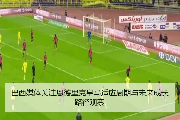 巴西媒体关注恩德里克皇马适应周期与未来成长路径观察