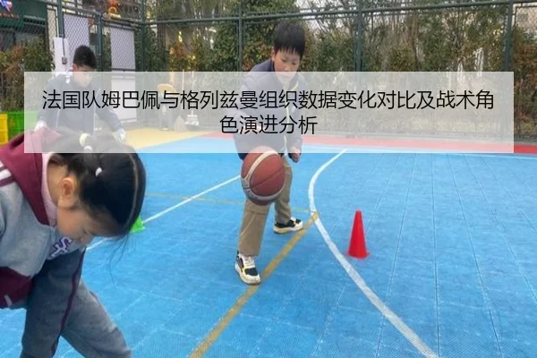 法国队姆巴佩与格列兹曼组织数据变化对比及战术角色演进分析