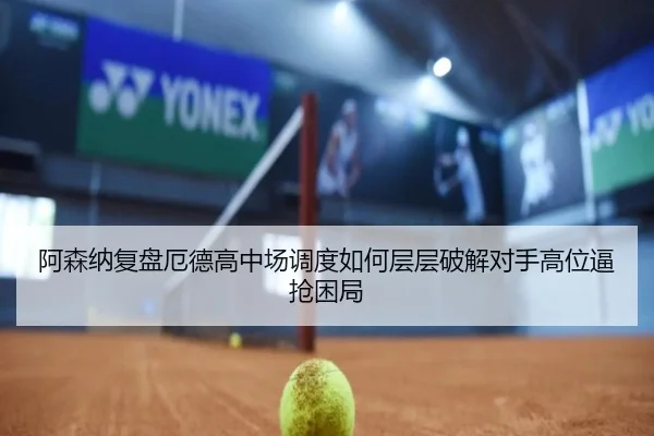 阿森纳复盘厄德高中场调度如何层层破解对手高位逼抢困局