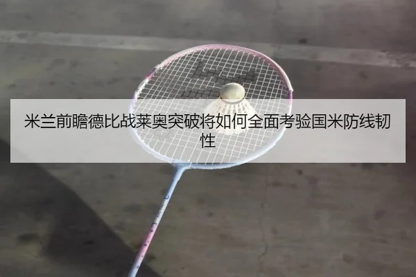 米兰前瞻德比战莱奥突破将如何全面考验国米防线韧性