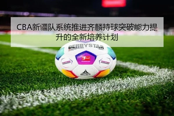 CBA新疆队系统推进齐麟持球突破能力提升的全新培养计划