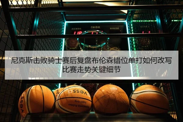 尼克斯击败骑士赛后复盘布伦森错位单打如何改写比赛走势关键细节